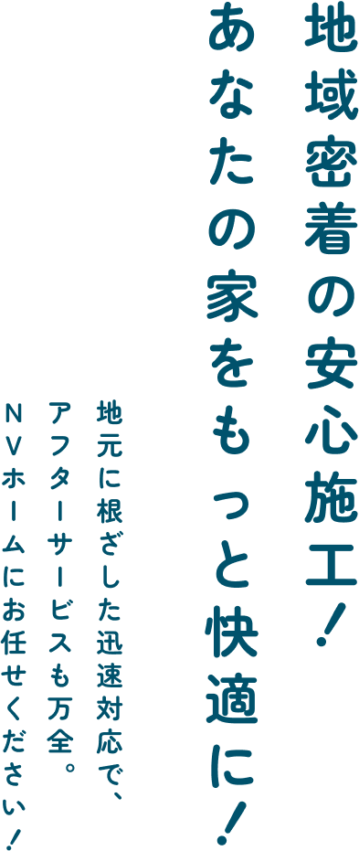 地域密着の安心施工!
あなたの家をもっと快適に!
地元に根ざした迅速対応で、
アフターサービスも万全。
NVホームにお任せください!